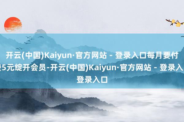 开云(中国)Kaiyun·官方网站 - 登录入口每月要付费5元绽开会员-开云(中国)Kaiyun·官方网站 - 登录入口