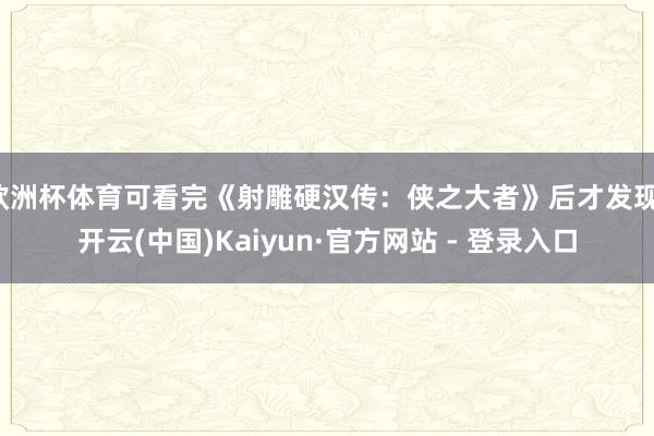 欧洲杯体育可看完《射雕硬汉传：侠之大者》后才发现-开云(中国)Kaiyun·官方网站 - 登录入口