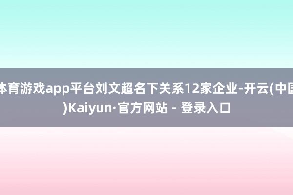 体育游戏app平台刘文超名下关系12家企业-开云(中国)Kaiyun·官方网站 - 登录入口