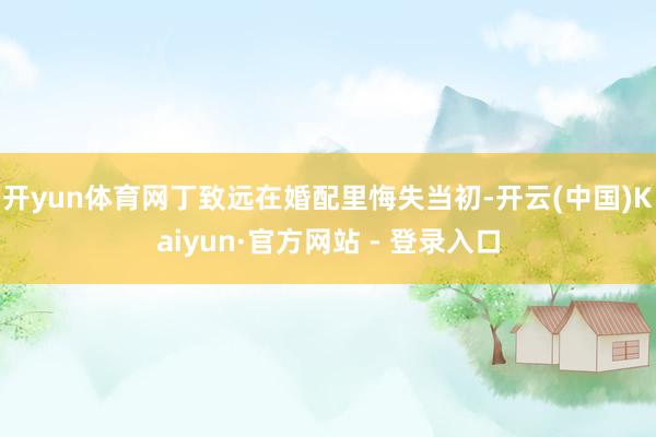 开yun体育网丁致远在婚配里悔失当初-开云(中国)Kaiyun·官方网站 - 登录入口