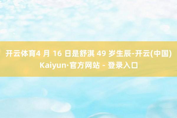 开云体育4 月 16 日是舒淇 49 岁生辰-开云(中国)Kaiyun·官方网站 - 登录入口