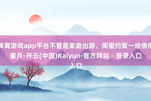 体育游戏app平台不管是家庭出游、闺蜜约聚一经情侣蜜月-开云(中国)Kaiyun·官方网站 - 登录入口