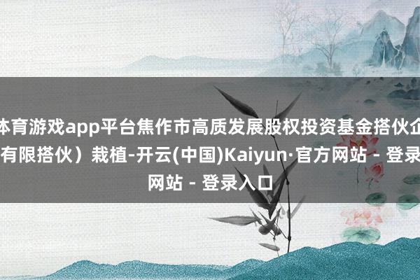 体育游戏app平台焦作市高质发展股权投资基金搭伙企业（有限搭伙）栽植-开云(中国)Kaiyun·官方网站 - 登录入口