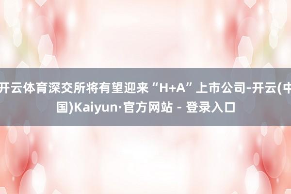 开云体育深交所将有望迎来“H+A”上市公司-开云(中国)Kaiyun·官方网站 - 登录入口
