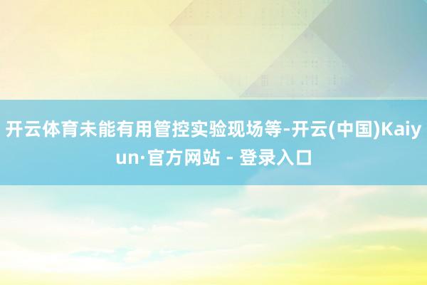 开云体育未能有用管控实验现场等-开云(中国)Kaiyun·官方网站 - 登录入口