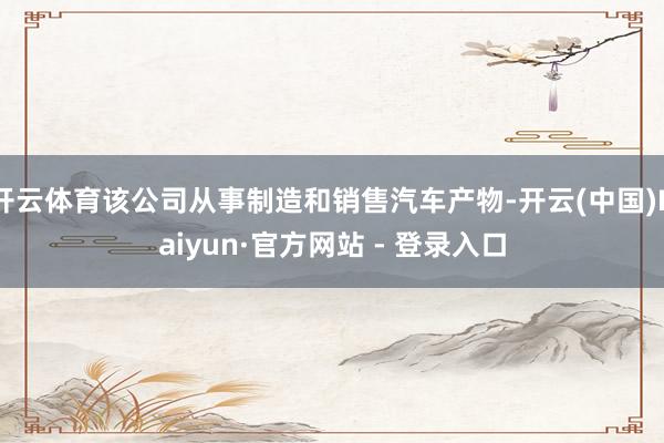 开云体育该公司从事制造和销售汽车产物-开云(中国)Kaiyun·官方网站 - 登录入口