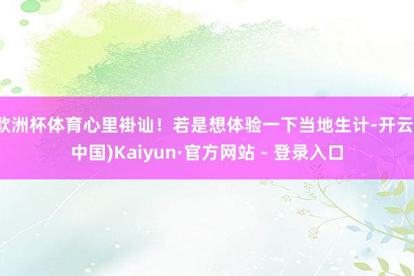 欧洲杯体育心里褂讪！若是想体验一下当地生计-开云(中国)Kaiyun·官方网站 - 登录入口