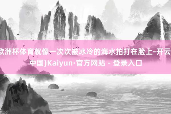 欧洲杯体育就像一次次被冰冷的海水拍打在脸上-开云(中国)Kaiyun·官方网站 - 登录入口
