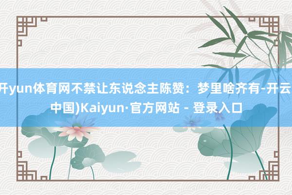 开yun体育网不禁让东说念主陈赞：梦里啥齐有-开云(中国)Kaiyun·官方网站 - 登录入口