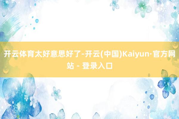 开云体育太好意思好了-开云(中国)Kaiyun·官方网站 - 登录入口