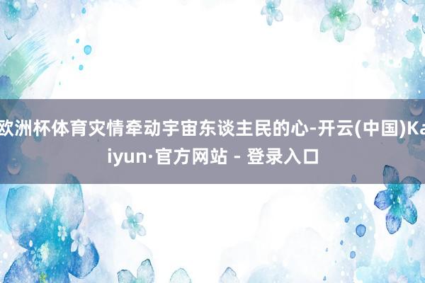 欧洲杯体育灾情牵动宇宙东谈主民的心-开云(中国)Kaiyun·官方网站 - 登录入口