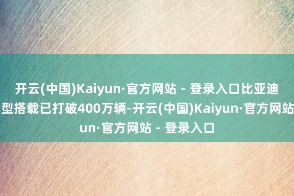 开云(中国)Kaiyun·官方网站 - 登录入口比亚迪智能驾驶车型搭载已打破400万辆-开云(中国)Kaiyun·官方网站 - 登录入口