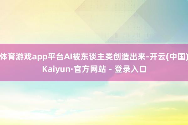 体育游戏app平台AI被东谈主类创造出来-开云(中国)Kaiyun·官方网站 - 登录入口