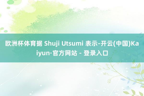 欧洲杯体育据 Shuji Utsumi 表示-开云(中国)Kaiyun·官方网站 - 登录入口