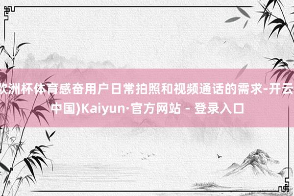 欧洲杯体育感奋用户日常拍照和视频通话的需求-开云(中国)Kaiyun·官方网站 - 登录入口