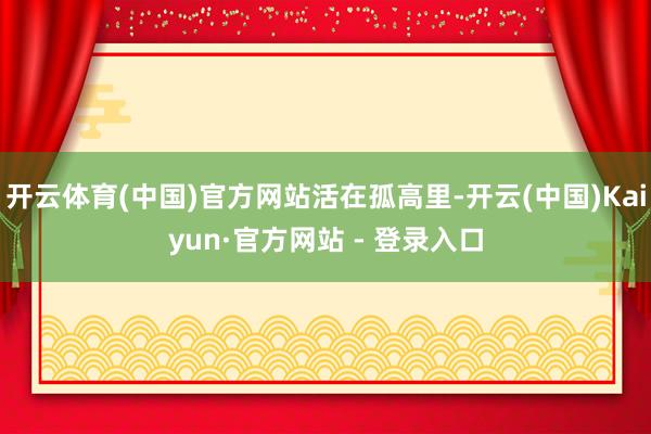 开云体育(中国)官方网站活在孤高里-开云(中国)Kaiyun·官方网站 - 登录入口