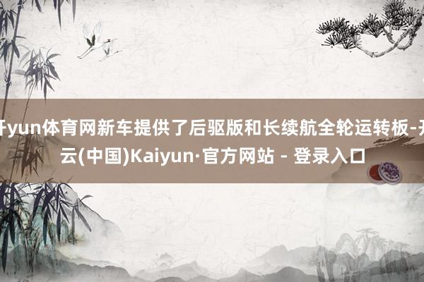 开yun体育网新车提供了后驱版和长续航全轮运转板-开云(中国)Kaiyun·官方网站 - 登录入口