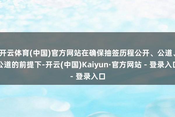 开云体育(中国)官方网站在确保抽签历程公开、公道、公道的前提下-开云(中国)Kaiyun·官方网站 - 登录入口