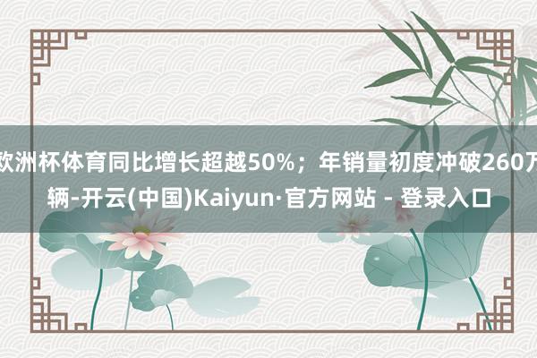 欧洲杯体育同比增长超越50%；年销量初度冲破260万辆-开云(中国)Kaiyun·官方网站 - 登录入口