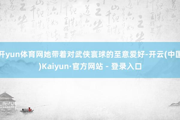 开yun体育网她带着对武侠寰球的至意爱好-开云(中国)Kaiyun·官方网站 - 登录入口