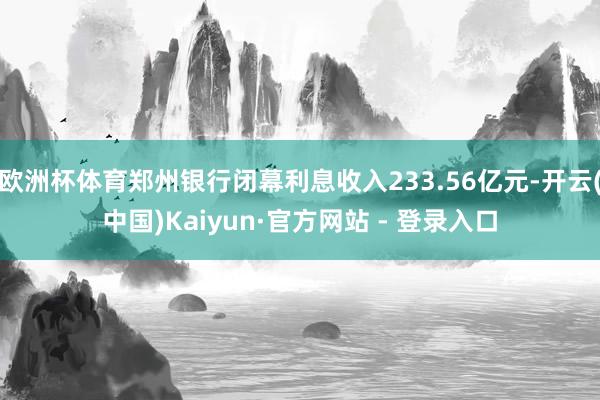 欧洲杯体育郑州银行闭幕利息收入233.56亿元-开云(中国)Kaiyun·官方网站 - 登录入口