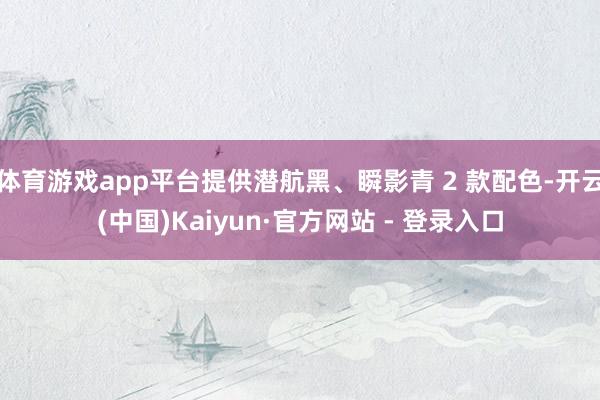 体育游戏app平台提供潜航黑、瞬影青 2 款配色-开云(中国)Kaiyun·官方网站 - 登录入口