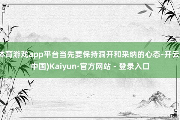 体育游戏app平台当先要保持洞开和采纳的心态-开云(中国)Kaiyun·官方网站 - 登录入口