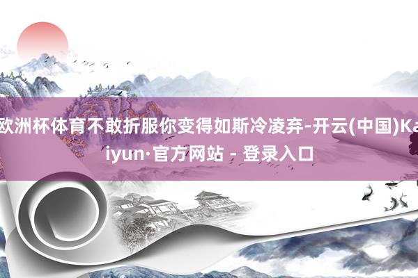 欧洲杯体育不敢折服你变得如斯冷凌弃-开云(中国)Kaiyun·官方网站 - 登录入口