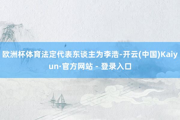 欧洲杯体育法定代表东谈主为李浩-开云(中国)Kaiyun·官方网站 - 登录入口