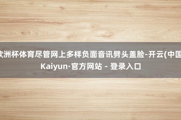 欧洲杯体育尽管网上多样负面音讯劈头盖脸-开云(中国)Kaiyun·官方网站 - 登录入口