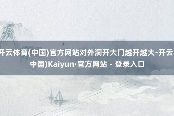 开云体育(中国)官方网站对外洞开大门越开越大-开云(中国)Kaiyun·官方网站 - 登录入口