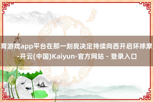 体育游戏app平台在那一刻我决定持续向西开启环球摩旅-开云(中国)Kaiyun·官方网站 - 登录入口