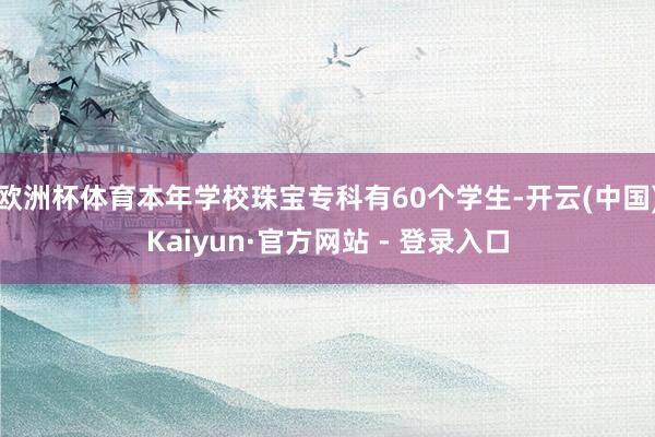 欧洲杯体育本年学校珠宝专科有60个学生-开云(中国)Kaiyun·官方网站 - 登录入口