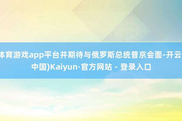 体育游戏app平台并期待与俄罗斯总统普京会面-开云(中国)Kaiyun·官方网站 - 登录入口
