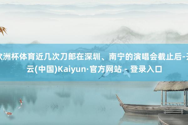 欧洲杯体育近几次刀郎在深圳、南宁的演唱会截止后-开云(中国)Kaiyun·官方网站 - 登录入口