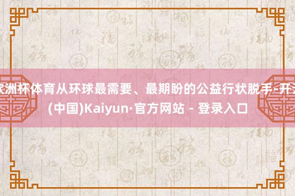 欧洲杯体育从环球最需要、最期盼的公益行状脱手-开云(中国)Kaiyun·官方网站 - 登录入口