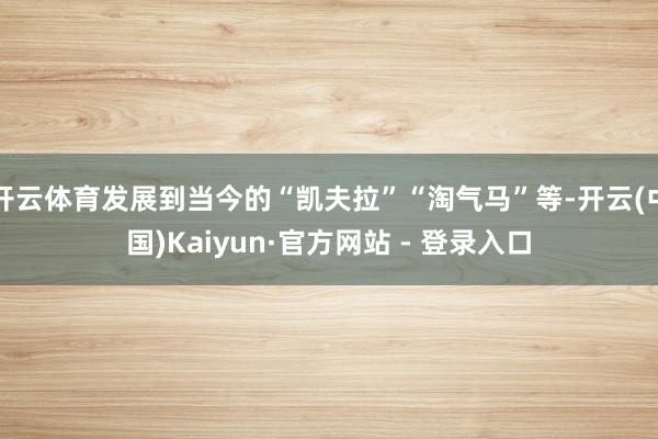 开云体育发展到当今的“凯夫拉”“淘气马”等-开云(中国)Kaiyun·官方网站 - 登录入口