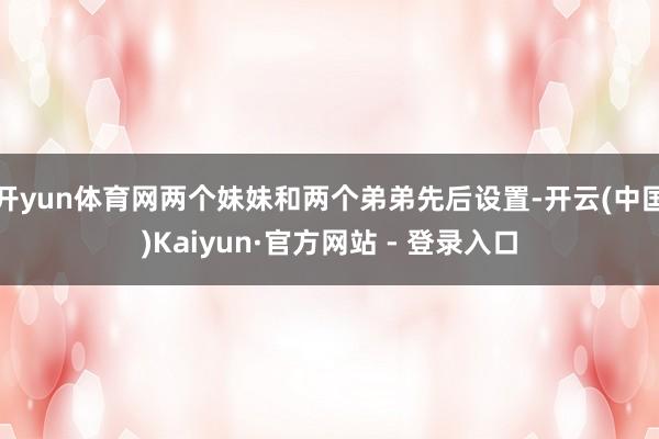 开yun体育网两个妹妹和两个弟弟先后设置-开云(中国)Kaiyun·官方网站 - 登录入口