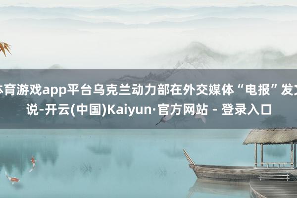体育游戏app平台乌克兰动力部在外交媒体“电报”发文说-开云(中国)Kaiyun·官方网站 - 登录入口