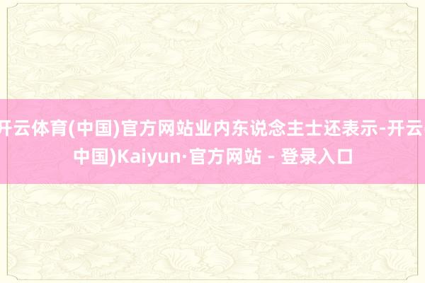 开云体育(中国)官方网站业内东说念主士还表示-开云(中国)Kaiyun·官方网站 - 登录入口