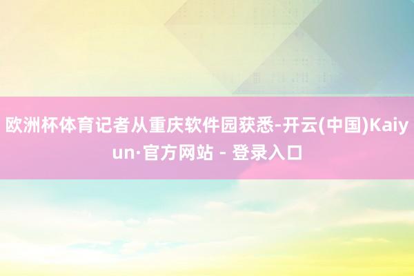 欧洲杯体育记者从重庆软件园获悉-开云(中国)Kaiyun·官方网站 - 登录入口