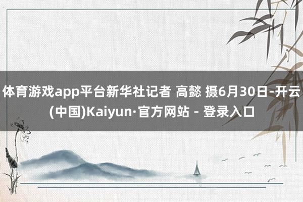 体育游戏app平台新华社记者 高懿 摄6月30日-开云(中国)Kaiyun·官方网站 - 登录入口