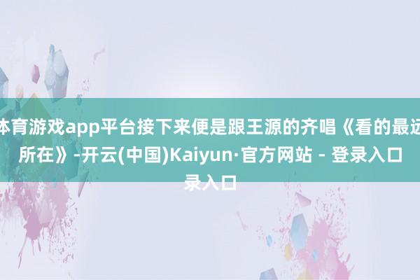 体育游戏app平台接下来便是跟王源的齐唱《看的最远所在》-开云(中国)Kaiyun·官方网站 - 登录入口