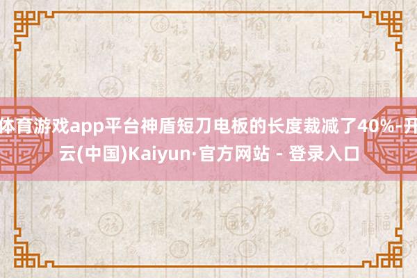体育游戏app平台神盾短刀电板的长度裁减了40%-开云(中国)Kaiyun·官方网站 - 登录入口