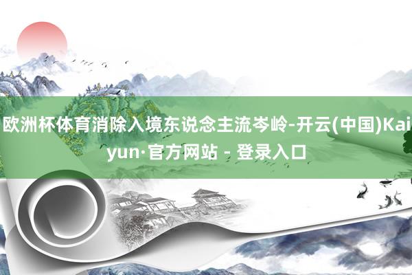 欧洲杯体育消除入境东说念主流岑岭-开云(中国)Kaiyun·官方网站 - 登录入口