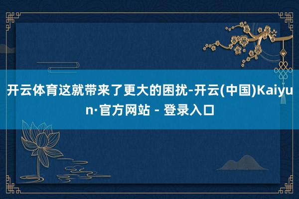 开云体育这就带来了更大的困扰-开云(中国)Kaiyun·官方网站 - 登录入口