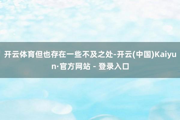 开云体育但也存在一些不及之处-开云(中国)Kaiyun·官方网站 - 登录入口