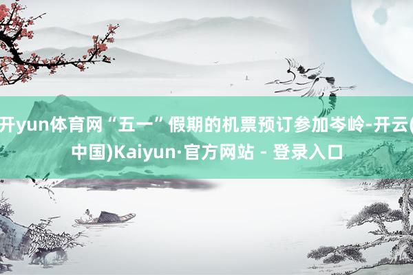 开yun体育网“五一”假期的机票预订参加岑岭-开云(中国)Kaiyun·官方网站 - 登录入口