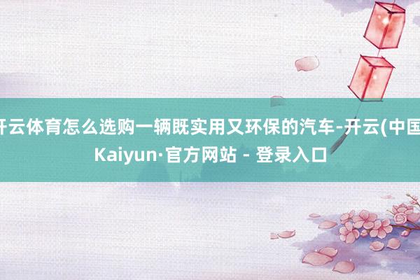 开云体育怎么选购一辆既实用又环保的汽车-开云(中国)Kaiyun·官方网站 - 登录入口
