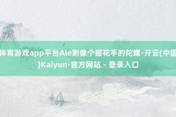 体育游戏app平台Ale则像个摇花手的陀螺-开云(中国)Kaiyun·官方网站 - 登录入口